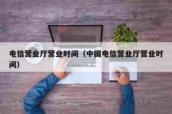 电信营业厅几点下班-漳州电信营业厅几点下班