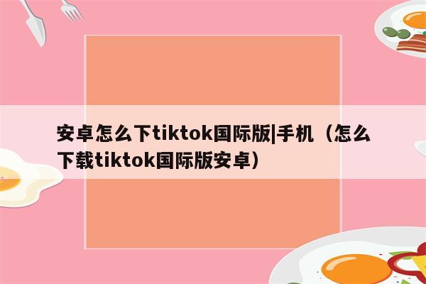 安卓手机怎么下载tiktok国际版、安卓手机怎么下载tiktok国际版安装包