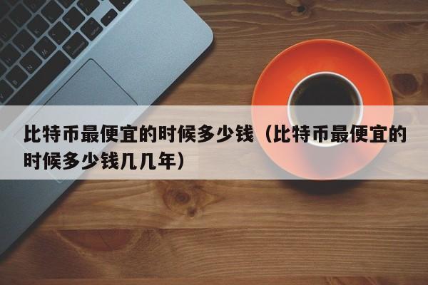 比特币最便宜的时候多少钱、比特币最便宜的时候多少钱哪一年